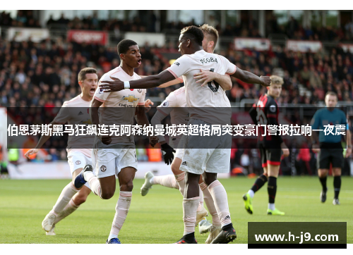 伯恩茅斯黑马狂飙连克阿森纳曼城英超格局突变豪门警报拉响一夜震