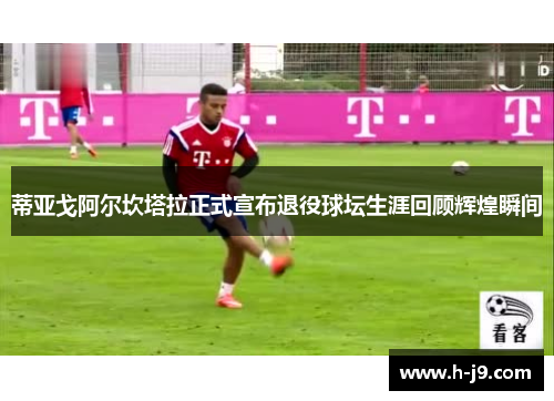 蒂亚戈阿尔坎塔拉正式宣布退役球坛生涯回顾辉煌瞬间